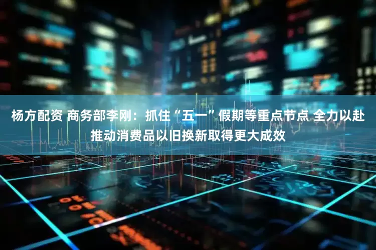 杨方配资 商务部李刚：抓住“五一”假期等重点节点 全力以赴推动消费品以旧换新取得更大成效
