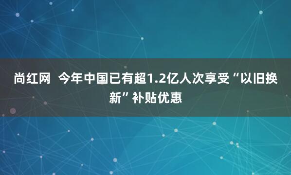 尚红网  今年中国已有超1.2亿人次享受“以旧换新”补贴优惠