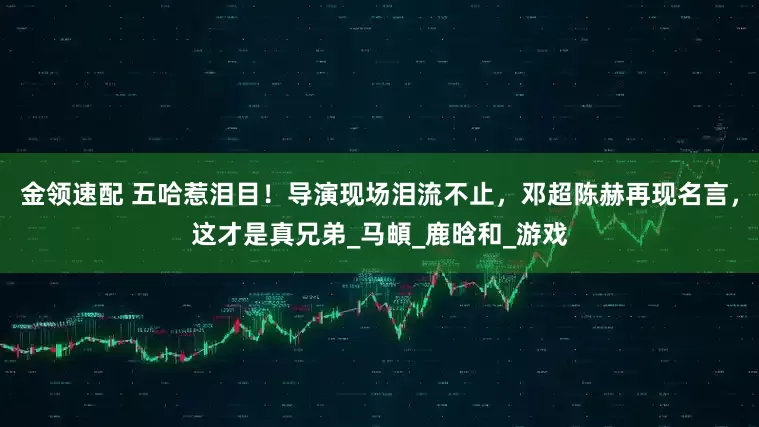 金领速配 五哈惹泪目！导演现场泪流不止，邓超陈赫再现名言，这才是真兄弟_马頔_鹿晗和_游戏