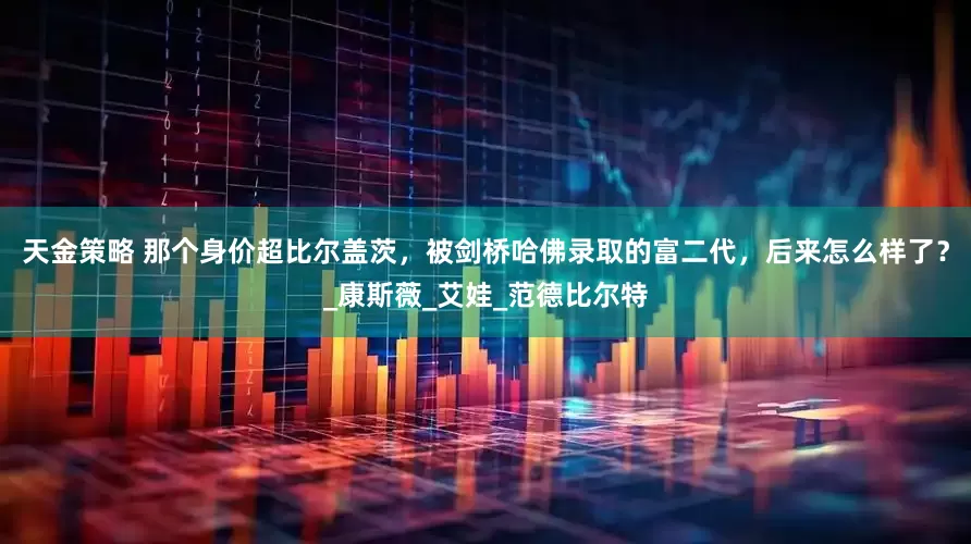 天金策略 那个身价超比尔盖茨，被剑桥哈佛录取的富二代，后来怎么样了？_康斯薇_艾娃_范德比尔特