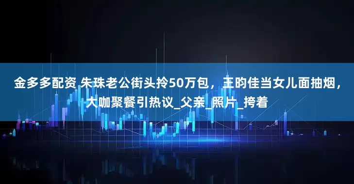 金多多配资 朱珠老公街头拎50万包，王昀佳当女儿面抽烟，大咖聚餐引热议_父亲_照片_挎着