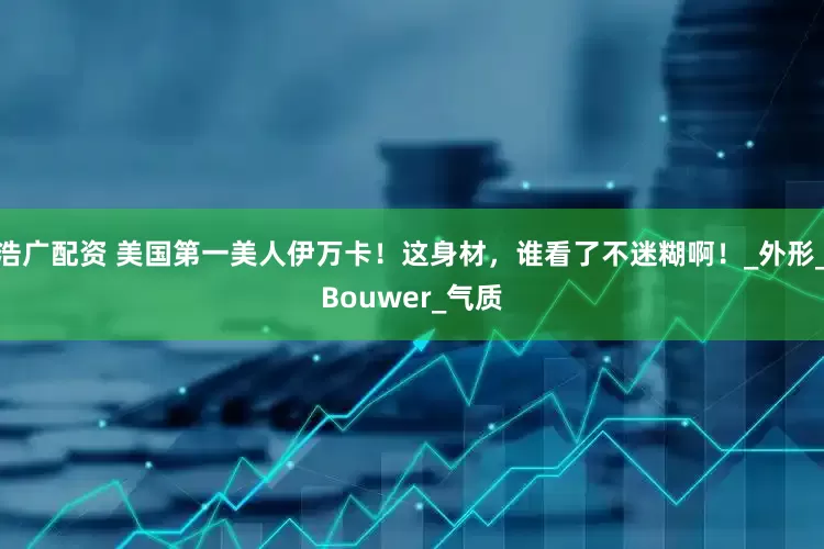浩广配资 美国第一美人伊万卡！这身材，谁看了不迷糊啊！_外形_Bouwer_气质