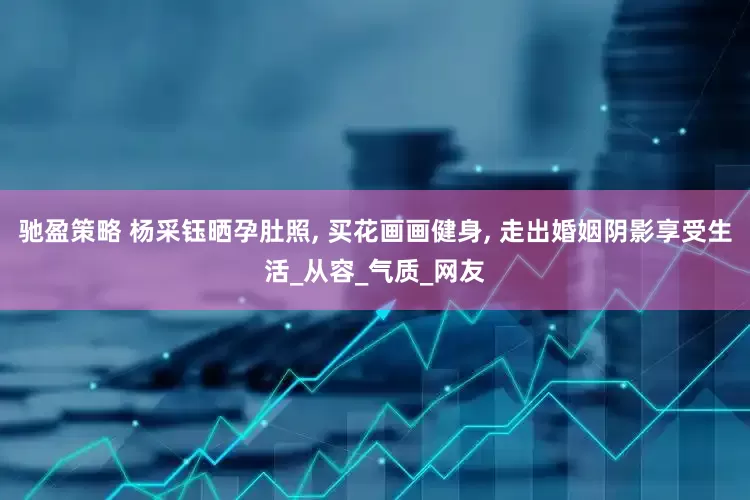 驰盈策略 杨采钰晒孕肚照, 买花画画健身, 走出婚姻阴影享受生活_从容_气质_网友