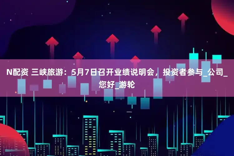 N配资 三峡旅游：5月7日召开业绩说明会，投资者参与_公司_您好_游轮