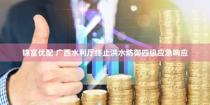 锦富优配 广西水利厅终止洪水防御四级应急响应