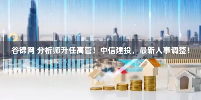 谷锦网 分析师升任高管！中信建投，最新人事调整！