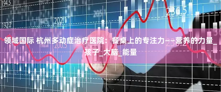 领域国际 杭州多动症治疗医院：餐桌上的专注力——营养的力量_孩子_大脑_能量