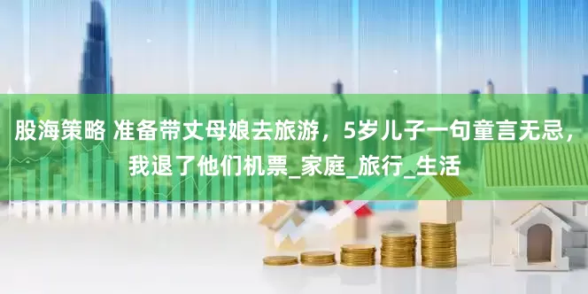 股海策略 准备带丈母娘去旅游，5岁儿子一句童言无忌，我退了他们机票_家庭_旅行_生活