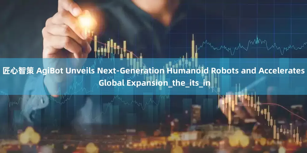 匠心智策 AgiBot Unveils Next-Generation Humanoid Robots and Accelerates Global Expansion_the_its_in