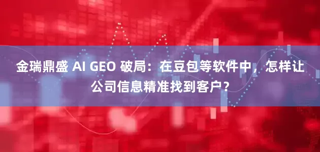 金瑞鼎盛 AI GEO 破局：在豆包等软件中，怎样让公司信息精准找到客户？
