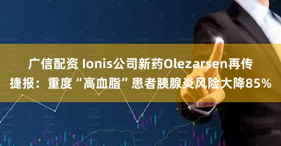广信配资 Ionis公司新药Olezarsen再传捷报：重度“高血脂”患者胰腺炎风险大降85%